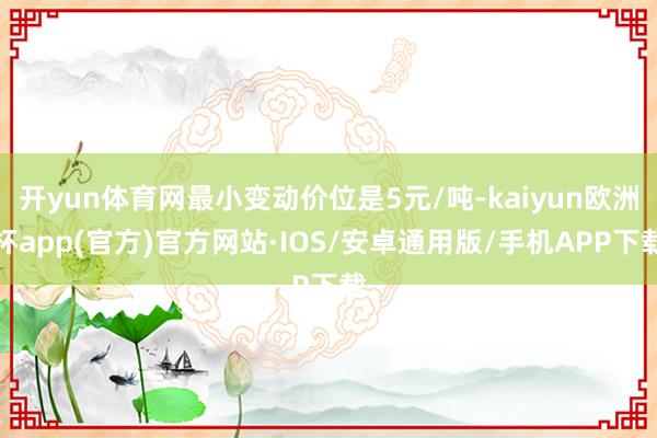 开yun体育网最小变动价位是5元/吨-kaiyun欧洲杯app(官方)官方网站·IOS/安卓通用版/手机APP下载