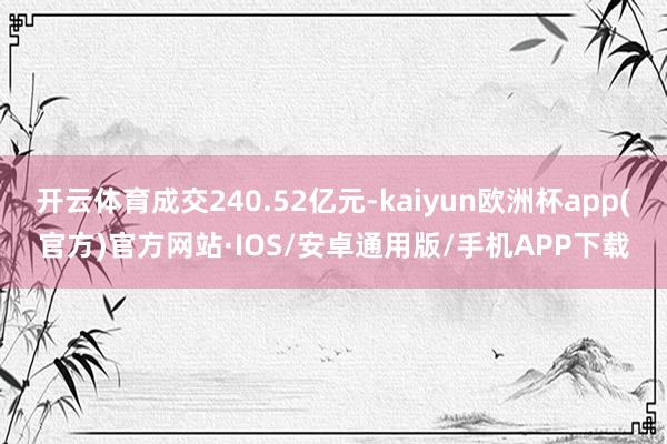 开云体育成交240.52亿元-kaiyun欧洲杯app(官方)官方网站·IOS/安卓通用版/手机APP下载