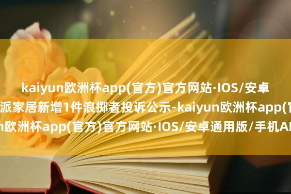 kaiyun欧洲杯app(官方)官方网站·IOS/安卓通用版/手机APP下载欧派家居新增1件浪掷者投诉公示-kaiyun欧洲杯app(官方)官方网站·IOS/安卓通用版/手机APP下载