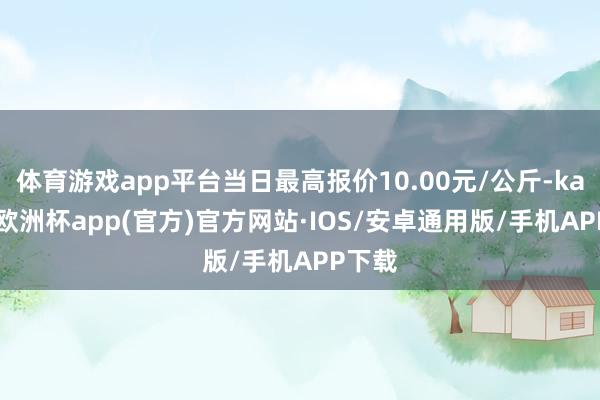 体育游戏app平台当日最高报价10.00元/公斤-kaiyun欧洲杯app(官方)官方网站·IOS/安卓通用版/手机APP下载