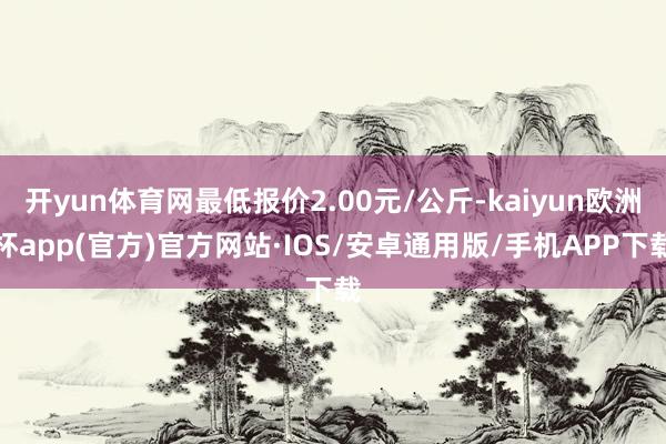 开yun体育网最低报价2.00元/公斤-kaiyun欧洲杯app(官方)官方网站·IOS/安卓通用版/手机APP下载