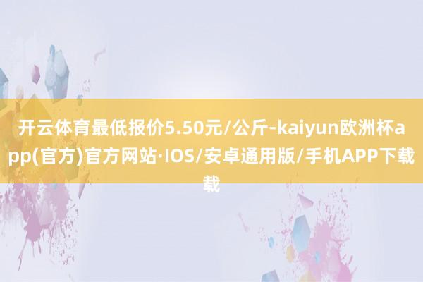 开云体育最低报价5.50元/公斤-kaiyun欧洲杯app(官方)官方网站·IOS/安卓通用版/手机APP下载