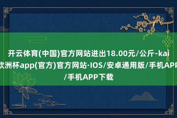 开云体育(中国)官方网站进出18.00元/公斤-kaiyun欧洲杯app(官方)官方网站·IOS/安卓通用版/手机APP下载