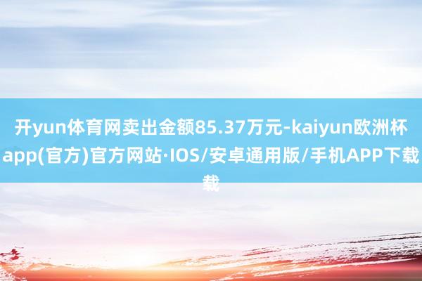 开yun体育网卖出金额85.37万元-kaiyun欧洲杯app(官方)官方网站·IOS/安卓通用版/手机APP下载