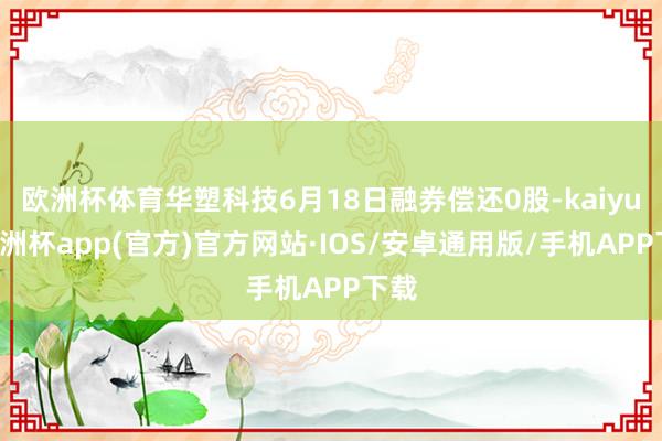 欧洲杯体育华塑科技6月18日融券偿还0股-kaiyun欧洲杯app(官方)官方网站·IOS/安卓通用版/手机APP下载