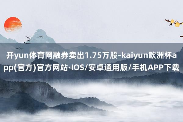 开yun体育网融券卖出1.75万股-kaiyun欧洲杯app(官方)官方网站·IOS/安卓通用版/手机APP下载