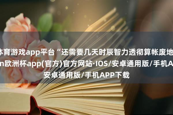 体育游戏app平台“还需要几天时辰智力透彻算帐废地”-kaiyun欧洲杯app(官方)官方网站·IOS/安卓通用版/手机APP下载