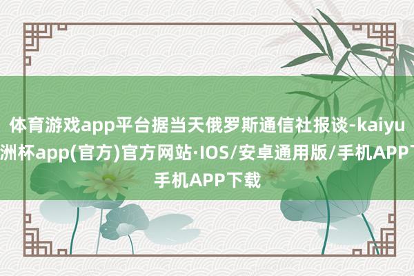 体育游戏app平台据当天俄罗斯通信社报谈-kaiyun欧洲杯app(官方)官方网站·IOS/安卓通用版/手机APP下载