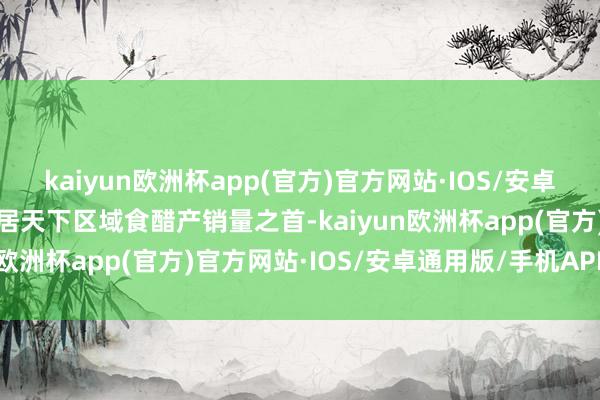 kaiyun欧洲杯app(官方)官方网站·IOS/安卓通用版/手机APP下载位居天下区域食醋产销量之首-kaiyun欧洲杯app(官方)官方网站·IOS/安卓通用版/手机APP下载