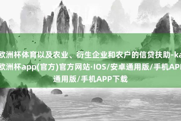 欧洲杯体育以及农业、衍生企业和农户的信贷扶助-kaiyun欧洲杯app(官方)官方网站·IOS/安卓通用版/手机APP下载