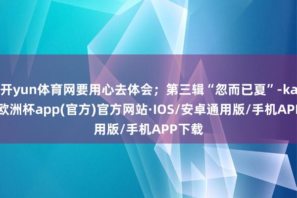 开yun体育网要用心去体会；第三辑“忽而已夏”-kaiyun欧洲杯app(官方)官方网站·IOS/安卓通用版/手机APP下载