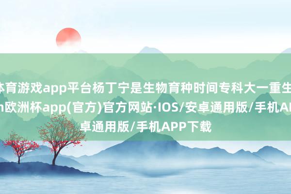 体育游戏app平台杨丁宁是生物育种时间专科大一重生-kaiyun欧洲杯app(官方)官方网站·IOS/安卓通用版/手机APP下载