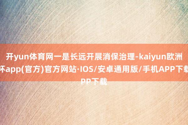 开yun体育网一是长远开展消保治理-kaiyun欧洲杯app(官方)官方网站·IOS/安卓通用版/手机APP下载