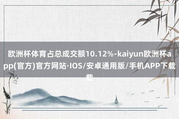 欧洲杯体育占总成交额10.12%-kaiyun欧洲杯app(官方)官方网站·IOS/安卓通用版/手机APP下载