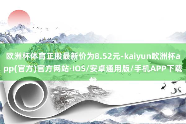 欧洲杯体育正股最新价为8.52元-kaiyun欧洲杯app(官方)官方网站·IOS/安卓通用版/手机APP下载