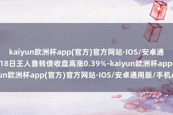 kaiyun欧洲杯app(官方)官方网站·IOS/安卓通用版/手机APP下载9月18日王人鲁转债收盘高涨0.39%-kaiyun欧洲杯app(官方)官方网站·IOS/安卓通用版/手机APP下载