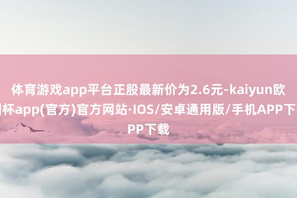 体育游戏app平台正股最新价为2.6元-kaiyun欧洲杯app(官方)官方网站·IOS/安卓通用版/手机APP下载