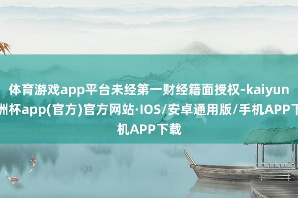 体育游戏app平台未经第一财经籍面授权-kaiyun欧洲杯app(官方)官方网站·IOS/安卓通用版/手机APP下载