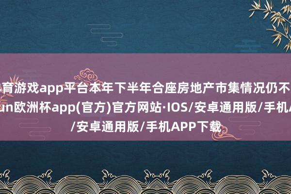 体育游戏app平台本年下半年合座房地产市集情况仍不开畅-kaiyun欧洲杯app(官方)官方网站·IOS/安卓通用版/手机APP下载