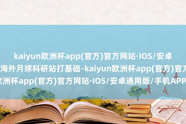 kaiyun欧洲杯app(官方)官方网站·IOS/安卓通用版/手机APP下载为海外月球科研站打基础-kaiyun欧洲杯app(官方)官方网站·IOS/安卓通用版/手机APP下载