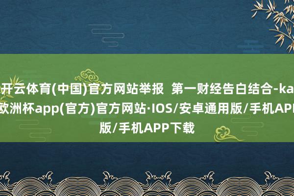 开云体育(中国)官方网站举报  第一财经告白结合-kaiyun欧洲杯app(官方)官方网站·IOS/安卓通用版/手机APP下载