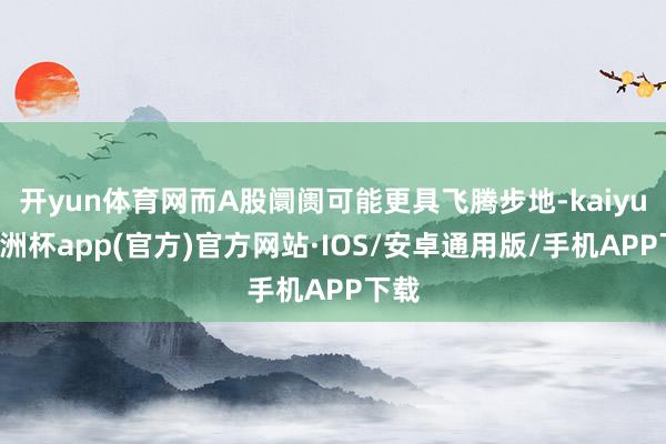 开yun体育网而A股阛阓可能更具飞腾步地-kaiyun欧洲杯app(官方)官方网站·IOS/安卓通用版/手机APP下载