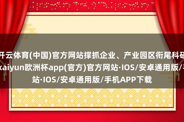 开云体育(中国)官方网站撑抓企业、产业园区衔尾科研院校等单元-kaiyun欧洲杯app(官方)官方网站·IOS/安卓通用版/手机APP下载