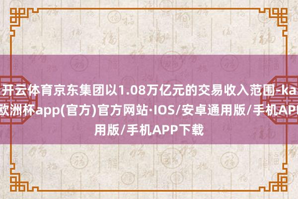 开云体育京东集团以1.08万亿元的交易收入范围-kaiyun欧洲杯app(官方)官方网站·IOS/安卓通用版/手机APP下载