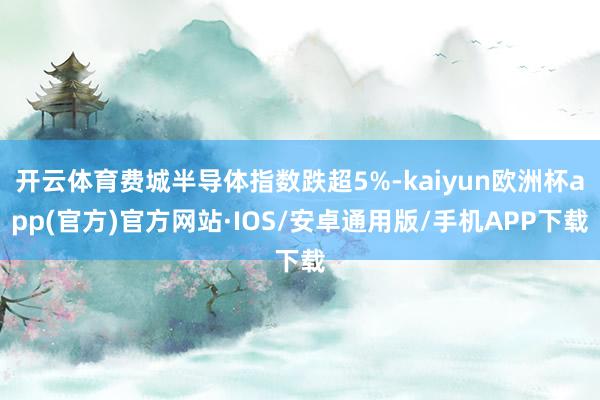 开云体育费城半导体指数跌超5%-kaiyun欧洲杯app(官方)官方网站·IOS/安卓通用版/手机APP下载