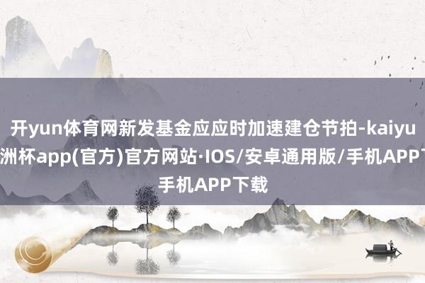 开yun体育网新发基金应应时加速建仓节拍-kaiyun欧洲杯app(官方)官方网站·IOS/安卓通用版/手机APP下载