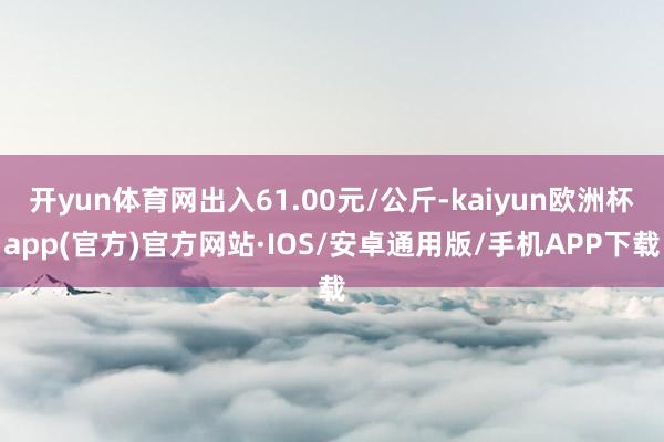 开yun体育网出入61.00元/公斤-kaiyun欧洲杯app(官方)官方网站·IOS/安卓通用版/手机APP下载