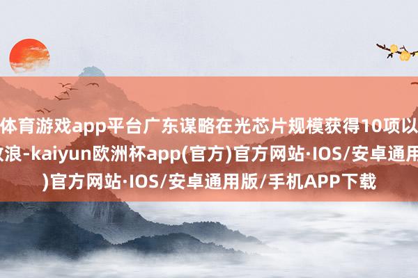 体育游戏app平台广东谋略在光芯片规模获得10项以上要道中枢技能放浪-kaiyun欧洲杯app(官方)官方网站·IOS/安卓通用版/手机APP下载