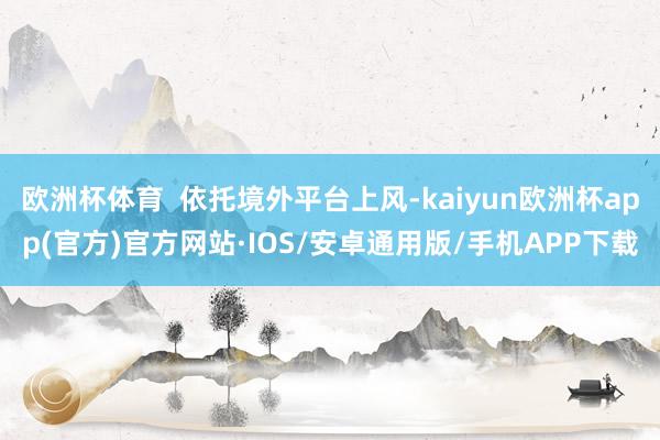 欧洲杯体育  依托境外平台上风-kaiyun欧洲杯app(官方)官方网站·IOS/安卓通用版/手机APP下载