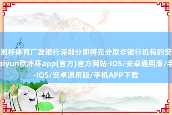 欧洲杯体育广发银行深圳分即将充分欺诈银行机构的安全时期上风-kaiyun欧洲杯app(官方)官方网站·IOS/安卓通用版/手机APP下载