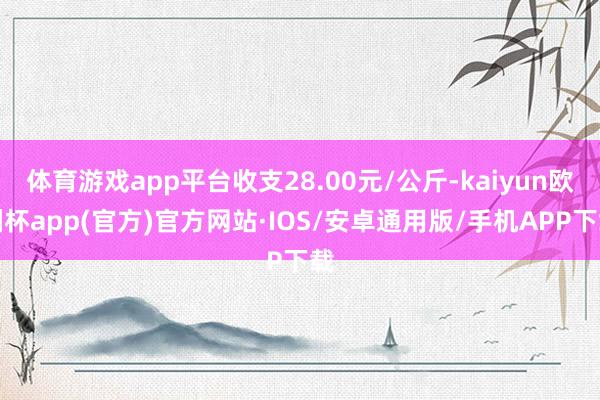 体育游戏app平台收支28.00元/公斤-kaiyun欧洲杯app(官方)官方网站·IOS/安卓通用版/手机APP下载