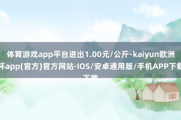 体育游戏app平台进出1.00元/公斤-kaiyun欧洲杯app(官方)官方网站·IOS/安卓通用版/手机APP下载