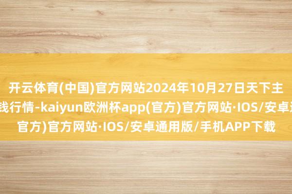 开云体育(中国)官方网站2024年10月27日天下主要批发市集葵花油价钱行情-kaiyun欧洲杯app(官方)官方网站·IOS/安卓通用版/手机APP下载