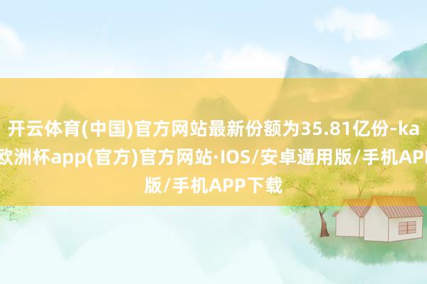 开云体育(中国)官方网站最新份额为35.81亿份-kaiyun欧洲杯app(官方)官方网站·IOS/安卓通用版/手机APP下载