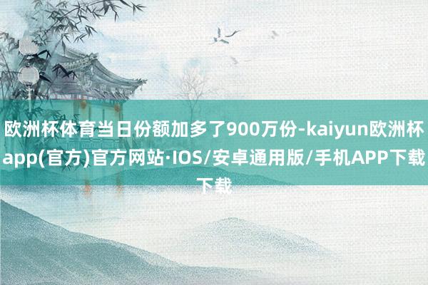 欧洲杯体育当日份额加多了900万份-kaiyun欧洲杯app(官方)官方网站·IOS/安卓通用版/手机APP下载