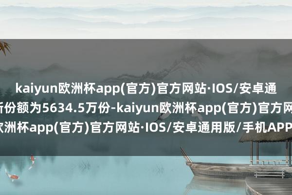 kaiyun欧洲杯app(官方)官方网站·IOS/安卓通用版/手机APP下载最新份额为5634.5万份-kaiyun欧洲杯app(官方)官方网站·IOS/安卓通用版/手机APP下载