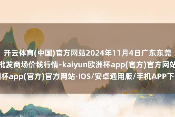 开云体育(中国)官方网站2024年11月4日广东东莞市大京九农副产物中心批发商场价钱行情-kaiyun欧洲杯app(官方)官方网站·IOS/安卓通用版/手机APP下载