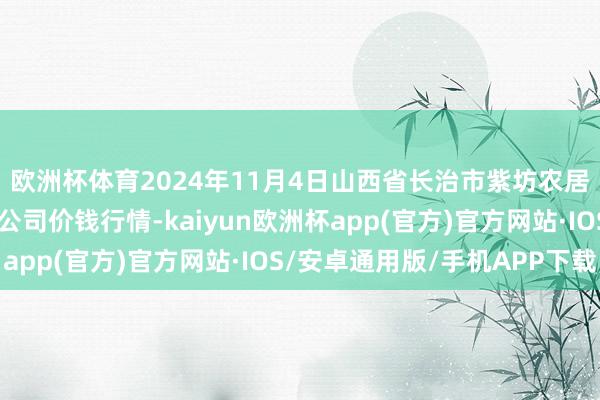 欧洲杯体育2024年11月4日山西省长治市紫坊农居品详尽交游阛阓有限公司价钱行情-kaiyun欧洲杯app(官方)官方网站·IOS/安卓通用版/手机APP下载