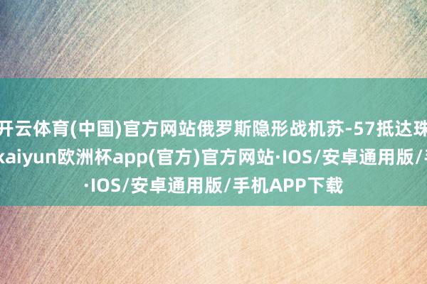 开云体育(中国)官方网站俄罗斯隐形战机苏-57抵达珠海金湾机场-kaiyun欧洲杯app(官方)官方网站·IOS/安卓通用版/手机APP下载