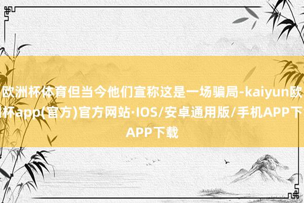 欧洲杯体育但当今他们宣称这是一场骗局-kaiyun欧洲杯app(官方)官方网站·IOS/安卓通用版/手机APP下载