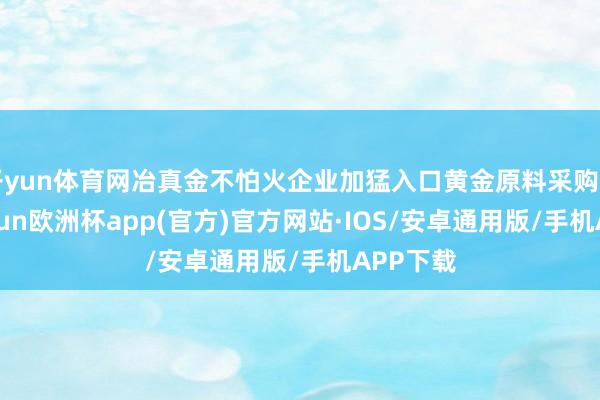 开yun体育网冶真金不怕火企业加猛入口黄金原料采购力度-kaiyun欧洲杯app(官方)官方网站·IOS/安卓通用版/手机APP下载