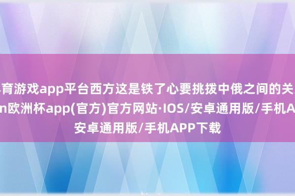 体育游戏app平台西方这是铁了心要挑拨中俄之间的关系-kaiyun欧洲杯app(官方)官方网站·IOS/安卓通用版/手机APP下载