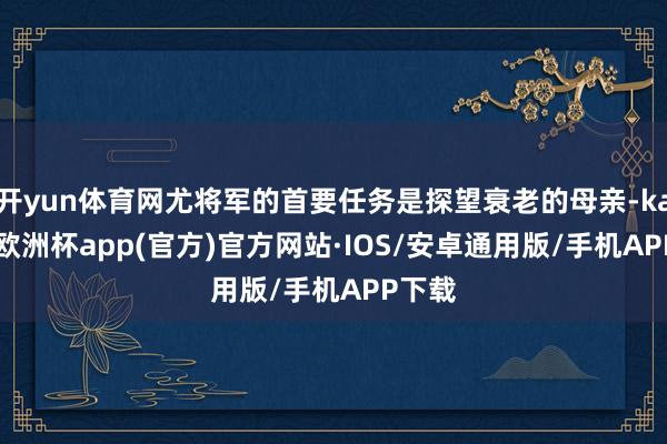 开yun体育网尤将军的首要任务是探望衰老的母亲-kaiyun欧洲杯app(官方)官方网站·IOS/安卓通用版/手机APP下载