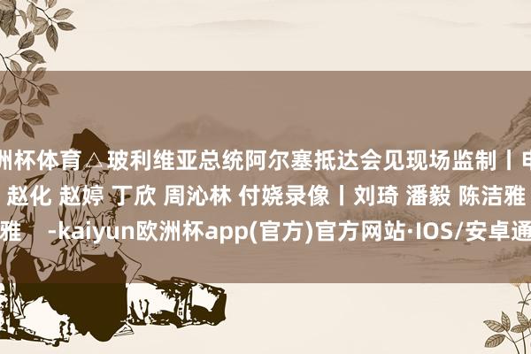 欧洲杯体育△玻利维亚总统阿尔塞抵达会见现场监制丨申勇 冯旭宏记者丨史伟 赵化 赵婷 丁欣 周沁林 付娆录像丨刘琦 潘毅 陈洁雅    -kaiyun欧洲杯app(官方)官方网站·IOS/安卓通用版/手机APP下载