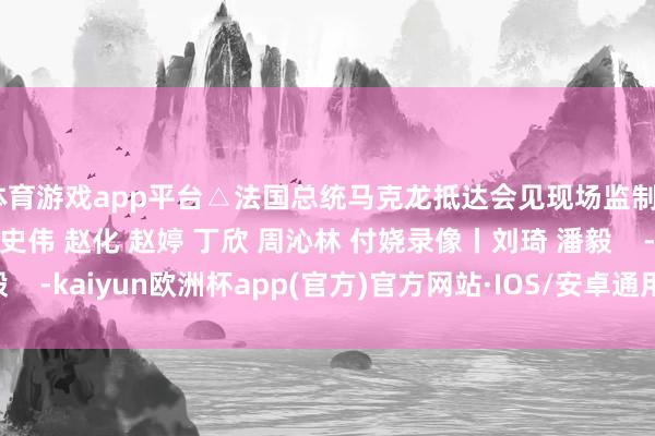 体育游戏app平台△法国总统马克龙抵达会见现场监制丨申勇 冯旭宏记者丨史伟 赵化 赵婷 丁欣 周沁林 付娆录像丨刘琦 潘毅    -kaiyun欧洲杯app(官方)官方网站·IOS/安卓通用版/手机APP下载