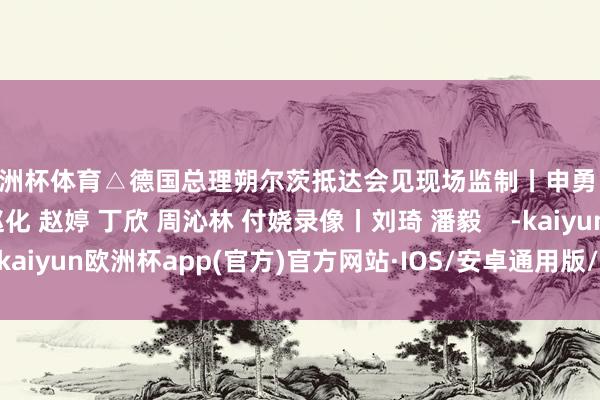 欧洲杯体育△德国总理朔尔茨抵达会见现场监制丨申勇 冯旭宏记者丨史伟 赵化 赵婷 丁欣 周沁林 付娆录像丨刘琦 潘毅    -kaiyun欧洲杯app(官方)官方网站·IOS/安卓通用版/手机APP下载